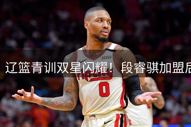 辽篮青训双星闪耀！段睿骐加盟后再添杜锋爱子 新赛季后场升级